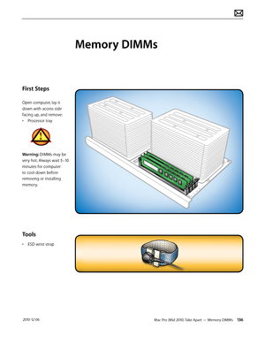 Page 136Mac Pro (Mid 2010) Take Apart — Memory DIMMs 136 2010-12-06
First Steps
Open computer, lay it 
down with access side 
facing up, and remove:
• Processor tray
Warning: DIMMs may be 
very hot. Always wait 5–10 
minutes for computer 
to cool down before 
removing or installing 
memory. 
Tools
• ESD wrist strap
Memory DIMMs  