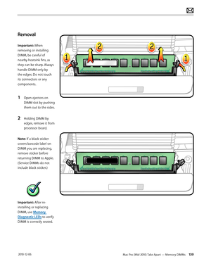 Page 139Mac Pro (Mid 2010) Take Apart — Memory DIMMs 139 2010-12-06
Removal
Important: When 
removing or installing 
DIMM, be careful of 
nearby heatsink fins, as 
they can be sharp. Always 
handle DIMM only by 
the edges. Do not touch 
its connectors or any 
components. 
1 Open ejectors on 
DIMM slot by pushing 
them out to the sides.
2 Holding DIMM by 
edges, remove it from 
processor board.
Note: If a black sticker 
covers barcode label on 
DIMM you are replacing, 
remove sticker before 
returning DIMM to...