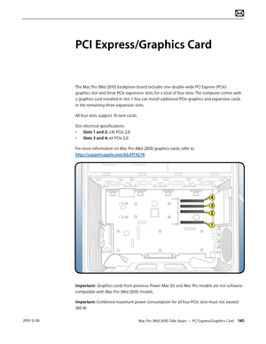 Page 140Mac Pro (Mid 2010) Take Apart — PCI Express/Graphics Card 140 2010-12-06
PCI Express/Graphics Card
The Mac Pro (Mid 2010) backplane board includes one double-wide PCI Express (PCIe) 
graphics slot and three PCIe expansion slots, for a total of four slots. The computer comes with 
a graphics card installed in slot 1. You can install additional PCIe graphics and expansion cards 
in the remaining three expansion slots. 
All four slots support 16-lane cards. 
Slot electrical specifications:
• Slots 1 and 2:...