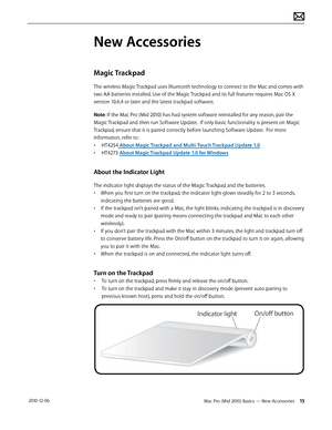 Page 15Mac Pro (Mid 2010) Basics — New Accessories 15 2010-12-06
New Accessories
Magic Trackpad
The wireless Magic Trackpad uses Bluetooth technology to connect to the Mac and comes with 
two AA batteries installed. Use of the Magic Trackpad and its full features requires Mac OS X 
version 10.6.4 or later and the latest trackpad software.
Note: If the Mac Pro (Mid 2010) has had system software reinstalled for any reason, pair the 
Magic Trackpad and then run Software Update.  If only basic functionality is...