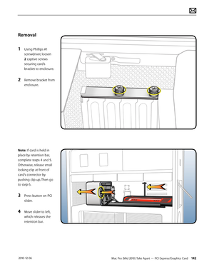 Page 142Mac Pro (Mid 2010) Take Apart — PCI Express/Graphics Card 142 2010-12-06
Removal
1 Using Phillips #1 
screwdriver, loosen 
2 captive screws 
securing card’s 
bracket to enclosure. 
2 Remove bracket from 
enclosure.
Note: If card is held in 
place by retention bar, 
complete steps 4 and 5. 
Otherwise, release small 
locking clip at front of 
card’s connector by 
pushing clip up. Then go 
to step 6.
3 Press button on PCI 
slider. 
4 Move slider to left, 
which releases the 
retention bar.  