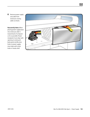 Page 152Mac Pro (Mid 2010) Take Apart — Power Supply 152 2010-12-06
6 Remove power supply 
and cable from 
enclosure, routing 
cable as shown.
Reassembly Note: When 
placing power supply back 
into enclosure, slide it 
toward back of computer 
as far as possible. Power 
receptacle must align with 
opening in enclosure’s 
back panel and 4 screw 
holes in power supply 
must align with screw 
holes in media shelf.  
