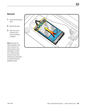 Page 154Mac Pro (Mid 2010) Take Apart — AirPort Extreme Card 154 2010-12-06
Removal
1 Disconnect 2 antenna 
wires.
2 Remove 2 screws.
3 Slide card out of 
connector and 
remove card from 
computer.
Note: If you are not 
replacing AirPort card, 
cover connectors on 
AirPort antenna wires 
with Kapton or other 
non-conductive tape 
to prevent wires from 
shorting out components 
on processor board or 
backplane board.  