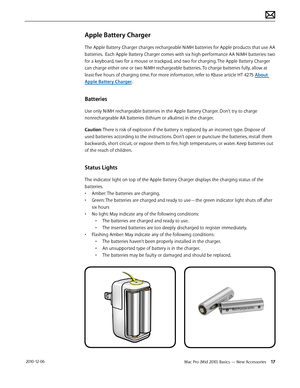 Page 17Mac Pro (Mid 2010) Basics — New Accessories 17 2010-12-06
Apple Battery Charger
The Apple Battery Charger charges rechargeable NiMH batteries for Apple products that use AA 
batteries.  Each Apple Battery Charger comes with six high-performance AA NiMH batteries: two 
for a keyboard, two for a mouse or trackpad, and two for charging. The Apple Battery Charger 
can charge either one or two NiMH rechargeable batteries. To charge batteries fully, allow at 
least five hours of charging time. For more...