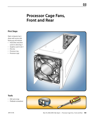 Page 168Mac Pro (Mid 2010) Take Apart — Processor Cage Fans,  Front and Rear 168 2010-12-06
First Steps
Open computer, lay it 
down with access side 
facing up, and remove:
• Hard drive and drive 
carrier in drive bay 1
• Graphics card in slot 1
• PCIe fan
• Processor tray
• Processor cage
Tools
• ESD wrist strap
• Flatblade screwdriver
Processor Cage Fans,  
Front and Rear  