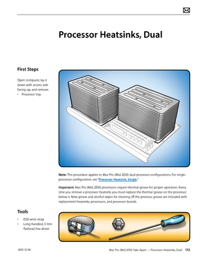 Page 172Mac Pro (Mid 2010) Take Apart — Processor Heatsinks, Dual 172 2010-12-06
First Steps
Open computer, lay it 
down with access side 
facing up, and remove:
• Processor tray
Tools
• ESD wrist strap
• Long-handled, 3 mm 
flathead hex driver
Processor Heatsinks, Dual
Note: This procedure applies to Mac Pro (Mid 2010) dual-processor configurations. For single-
processor configuration, see “Processor Heatsink, Single.”
Important: Mac Pro (Mid 2010) processors require thermal grease for proper operation. Every...