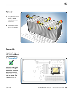 Page 178Mac Pro (Mid 2010) Take Apart — Processor Heatsink, Single 178 2010-12-06
Removal
1 Using hex screwdriver, 
loosen 5 captive 
mounting screws in 
order shown.
2 Lift heatsink straight 
up out of enclosure.
Reassembly
Important: Do steps 1–3 
with processor REMOVED 
from processor board. 
See “Processor, Single.”
Every time you remove 
a processor, even for a 
few seconds, cover the 
processor socket with 
a connector cap. Spare 
caps are packed with 
replacement parts.  