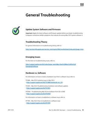 Page 19Mac Pro (Mid 2010) Take Apart — General Troubleshooting 19 2010-12-06
General Troubleshooting
Update System Software and Firmware
Important: Apply the latest software and firmware updates before you begin troubleshooting. 
Computers sometimes exhibit symptoms that indicate the wrong Mac OS X system software is 
Troubleshooting Theory
For general information on troubleshooting theory, refer to:
http://service.info.apple.com/service_training/en/006/troubleshoot/index.php?page=intro
Emerging Issues
For the...