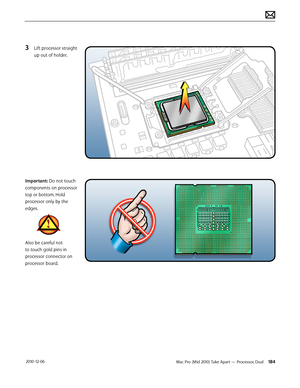 Page 184Mac Pro (Mid 2010) Take Apart — Processor, Dual 184 2010-12-06
3 Lift processor straight 
up out of holder.
Important: Do not touch 
components on processor 
top or bottom. Hold 
processor only by the 
edges. 
Also be careful not 
to touch gold pins in 
processor connector on 
processor board.  