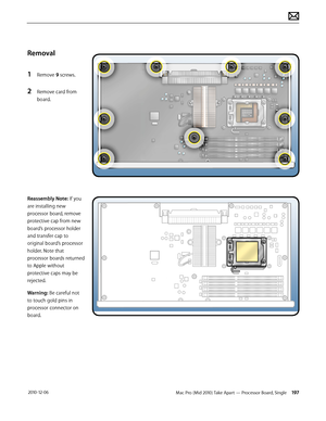 Page 197Mac Pro (Mid 2010) Take Apart — Processor Board, Single 197 2010-12-06
Removal
1 Remove 9 screws.
2 Remove card from 
board.
Reassembly Note: If you 
are installing new 
processor board, remove 
protective cap from new 
board’s processor holder 
and transfer cap to 
original board’s processor 
holder. Note that 
processor boards returned 
to Apple without 
protective caps may be 
rejected.
Warning: Be careful not 
to touch gold pins in 
processor connector on 
board.  