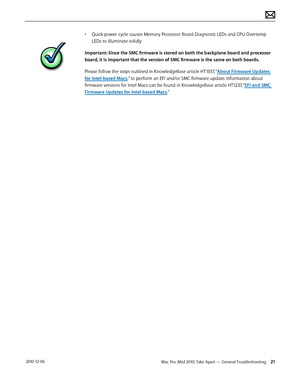 Page 21Mac Pro (Mid 2010) Take Apart — General Troubleshooting 21 2010-12-06
• Quick power cycle causes Memory Processor Board Diagnostic LEDs and CPU Overtemp 
LEDs to illuminate solidly
Important: Since the SMC firmware is stored on both the backplane board and processor 
board, it is important that the version of SMC firmware is the same on both boards.
Please follow the steps outlined in KnowledgeBase article HT1557, “About Firmware Updates 
for Intel-based Macs,” to perform an EFI and/or SMC firmware...