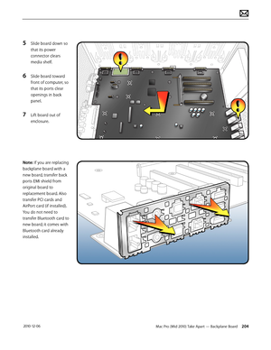 Page 204Mac Pro (Mid 2010) Take Apart — Backplane Board 204 2010-12-06
5 Slide board down so 
that its power 
connector clears 
media shelf. 
6 Slide board toward 
front of computer, so 
that its ports clear 
openings in back 
panel.
7 Lift board out of 
enclosure.
Note: If you are replacing 
backplane board with a 
new board, transfer back 
ports EMI shield from 
original board to 
replacement board. Also 
transfer PCI cards and 
AirPort card (if installed). 
You do not need to 
transfer Bluetooth card to 
new...