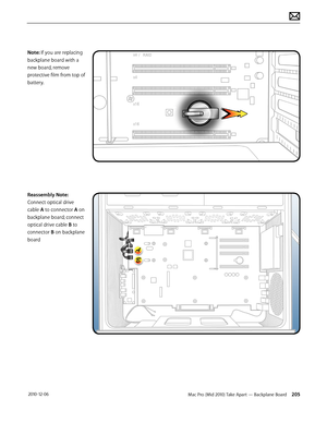 Page 205Mac Pro (Mid 2010) Take Apart — Backplane Board 205 2010-12-06
Note: If you are replacing 
backplane board with a 
new board, remove 
protective film from top of 
battery.
Reassembly Note: 
Connect optical drive 
cable A to connector A on 
backplane board; connect 
optical drive cable B to 
connector B on backplane 
board  