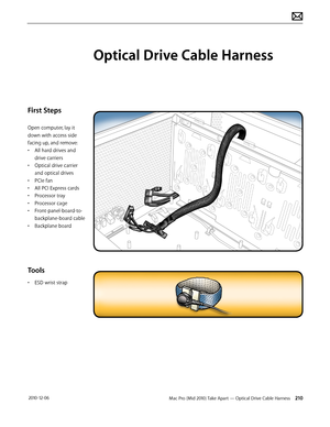 Page 210Mac Pro (Mid 2010) Take Apart — Optical Drive Cable Harness 210 2010-12-06
First Steps
Open computer, lay it 
down with access side 
facing up, and remove:
• All hard drives and 
drive carriers
• Optical drive carrier 
and optical drives
• PCIe fan
• All PCI Express cards
• Processor tray
• Processor cage
• Front-panel-board-to-
backplane-board cable
• Backplane board
Tools
• ESD wrist strap
Optical Drive Cable Harness  
