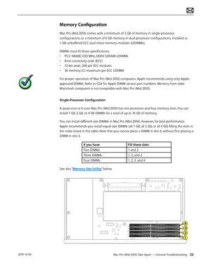 Page 22Mac Pro (Mid 2010) Take Apart — General Troubleshooting 22 2010-12-06
Memory Configuration
Mac Pro (Mid 2010) comes with a minimum of 3 GB of memory in single-processor 
configurations, or a minimum of 6 GB memory in dual-processor configurations, installed as  
1 GB unbuffered ECC dual inline memory modules (UDIMMs). 
DIMMs must fit these specifications:
• PC3-10600E,1333 MHz, DDR3 SDRAM UDIMMs
• Error-correcting code (ECC)
• 72-bit wide, 240-pin ECC modules
• 36 memory ICs maximum per ECC UDIMM
For...