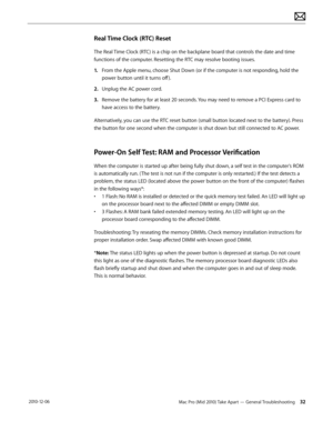 Page 32Mac Pro (Mid 2010) Take Apart — General Troubleshooting 32 2010-12-06
Real Time Clock (RTC) Reset
The Real Time Clock (RTC) is a chip on the backplane board that controls the date and time 
functions of the computer. Resetting the RTC may resolve booting issues.
1. From the Apple menu, choose Shut Down (or if the computer is not responding, hold the 
power button until it turns off ).
2.  Unplug the AC power cord.
3. Remove the battery for at least 20 seconds. You may need to remove a PCI Express card to...