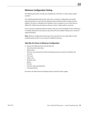 Page 33Mac Pro (Mid 2010) Take Apart — General Troubleshooting 33 2010-12-06
Minimum Configuration Testing
The following procedure can help you troubleshoot a “No Power” or other startup related 
symptom.
The method gradually builds up the system from a minimum configuration and verifies 
expected behaviors at each step. This approach helps determine which modules function 
together. The goal is to identify which module(s) cause a symptom to recur when they are 
added. This method may also help you discover a...