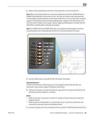 Page 34Mac Pro (Mid 2010) Take Apart — General Troubleshooting 34 2010-12-06
2. Attach a known good power cord from a known good AC source to the Mac Pro. 
Note: When connecting the Mac Pro to AC power, verify that the LEDs for OVTMP CPUA and 
OVTMP CPUB briefly flash red (less than 0.5 sec). The LEDs are located under hard drive bay 1 
on the backplane board. If they do not illuminate briefly, there is an issue with either the power 
supply or the backplane board. Generally speaking, power supplies can be...