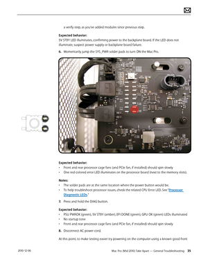 Page 35Mac Pro (Mid 2010) Take Apart — General Troubleshooting 35 2010-12-06
a verify step, as you’ve added modules since previous step.
Expected behavior: 
5V STBY LED illuminates, confirming power to the backplane board. If the LED does not 
illuminate, suspect power supply or backplane board failure. 
6. Momentarily jump the SYS_PWR solder pads to turn ON the Mac Pro. 
Expected behavior: 
• Front and rear processor cage fans (and PCIe fan, if installed) should spin slowly
• One red-colored error LED...