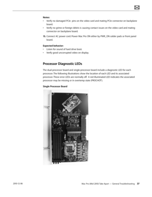 Page 37Mac Pro (Mid 2010) Take Apart — General Troubleshooting 37 2010-12-06
Notes:
• Verify no damaged PCIe  pins on the video card and mating PCIe connector on backplane 
board.
• Verify no grime or foreign debris is causing contact issues on the video card and mating 
connector on backplane board.
15. Connect AC power cord. Power Mac Pro ON either by PWR_ON solder pads or front panel 
board.
Expected behavior: 
• Listen for sound of hard drive boot.
• Verify good uncorrupted video on display.
Processor...