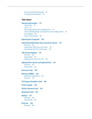 Page 5Mechanical/Physical Damage 115
Uncategorized Symptom 115
Take Apart
General Information 117
Orientation 117
Tools 117
Parts Requiring Enclosure Replacement  117
How to Identify Single- and Dual-Processor Configurations  117
Icon Legend 118
Note on Illustrations  118
Opening the Computer  119
Hard Drive/Solid-State Drive and Drive Carrier  121
Removal 122
Reassembly, SATA Drive and Carrier  122
Reassembly, SSD Drive and Carrier 123
SSD Carrier Adapter 127
Removal 128
Reassembly  129
Replacing the Carrier...