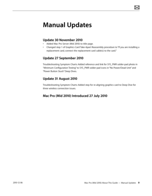 Page 9Mac Pro (Mid 2010) About This Guide — Manual Updates 9 2010-12-06
Manual Updates
Update 30 November 2010
• Added Mac Pro Server (Mid 2010) to title page.
• Changed step 1 of Graphics Card Take-Apart Reassembly procedure to “If you are installing a 
replacement card, connect the replacement card cable(s) to the card.”
Update 27 September 2010
Troubleshooting Symptom Charts: Added reference and link for SYS_PWR solder-pad photo in 
“Minimum Configuration Testing” to SYS_PWR solder-pad icons in “No...