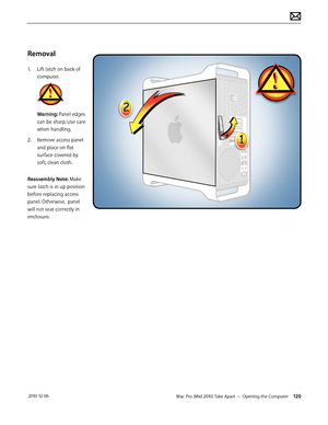 Page 120Mac Pro (Mid 2010) Take Apart — Opening the Computer 120 2010-12-06
Removal
1. Lift latch on back of 
computer. 
Warning: Panel edges 
can be sharp. Use care 
when handling.
2.  Remove access panel 
and place on flat 
surface covered by 
soft, clean cloth.
Reassembly Note: Make 
sure latch is in up position 
before replacing access 
panel. Otherwise,  panel 
will not seat correctly in 
enclosure.  
