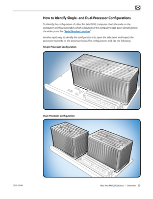 Page 13Mac Pro (Mid 2010) Basics — Overview 13 2010-12-06
How to Identify Single- and Dual-Processor Configurations
To identify the configuration of a Mac Pro (Mid 2010) computer, check the code on the 
computer’s configuration label, which is located on the computer’s back panel directly below 
the video ports. See “Serial Number Location.”
Another quick way to identify the configuration is to open the side panel and inspect the 
processor heatsinks on the processor board. The configurations look like the...