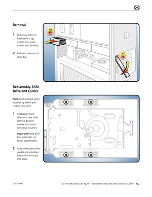 Page 122Mac Pro (Mid 2010) Take Apart — Hard Drive/Solid-State Drive and Drive Carrier 122 2010-12-06
Removal
1 Make sure latch on 
back panel is up, 
so that drives and 
carriers are unlocked.
2 Pull hard drive out of 
drive bay. 
Reassembly, SATA 
Drive and Carrier
Note: Latch on back panel 
must be up before you 
replace hard drive. 
1 If replacing hard 
drive with new drive, 
remove 4 carrier 
screws and mount 
new drive in carrier.
Important: Hold drive 
by its sides. Do not 
touch circuit board.
2 Slide...