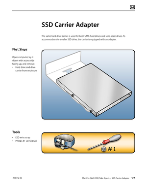 Page 127Mac Pro (Mid 2010) Take Apart — SSD Carrier Adapter 127 2010-12-06
First Steps
Open computer, lay it 
down with access side 
facing up, and remove:
• Hard drive and drive 
carrier from enclosure
Tools
• ESD wrist strap
• Phillips #1 screwdriver
SSD Carrier Adapter
The same hard drive carrier is used for both SATA hard drives and solid-state drives. To 
accommodate the smaller SSD drive, the carrier is equipped with an adapter.  