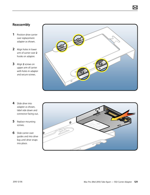 Page 129Mac Pro (Mid 2010) Take Apart — SSD Carrier Adapter 129 2010-12-06
Reassembly
1 Position drive carrier 
over replacement 
adapter as shown.
2 Align holes in lower 
arm of carrier over 2 
hooks on adapter.
3 Align 2 screws on 
upper arm of carrier 
with holes in adapter 
and secure screws.
4 Slide drive into 
adapter as shown, 
label side down and 
connector facing out.
5 Replace mounting 
screws.
6 Slide carrier over 
guides and into drive 
bay until drive snaps 
into place.  