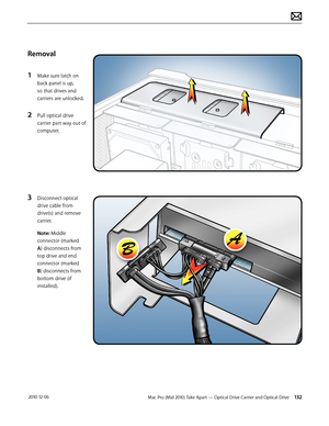 Page 132Mac Pro (Mid 2010) Take Apart — Optical Drive Carrier and Optical Drive 132 2010-12-06
Removal
1 Make sure latch on 
back panel is up, 
so that drives and 
carriers are unlocked.
2 Pull optical drive 
carrier part way out of 
computer.
3 Disconnect optical 
drive cable from 
drive(s) and remove 
carrier.
Note: Middle 
connector (marked 
A) disconnects from 
top drive and end 
connector (marked 
B) disconnects from 
bottom drive (if 
installed).  