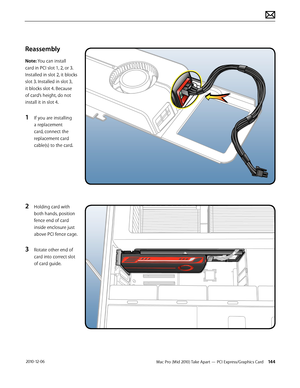 Page 144Mac Pro (Mid 2010) Take Apart — PCI Express/Graphics Card 144 2010-12-06
Reassembly
Note: You can install 
card in PCI slot 1, 2, or 3. 
Installed in slot 2, it blocks 
slot 3. Installed in slot 3, 
it blocks slot 4. Because 
of card’s height, do not 
install it in slot 4. 
1 If you are installing 
a replacement 
card, connect the 
replacement card 
cable(s) to the card.
2 Holding card with 
both hands, position 
fence end of card 
inside enclosure just 
above PCI fence cage.
3 Rotate other end of 
card...