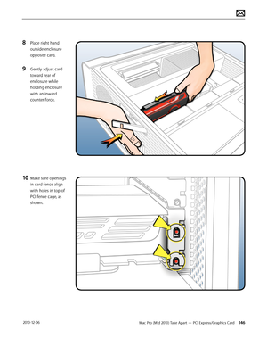 Page 146Mac Pro (Mid 2010) Take Apart — PCI Express/Graphics Card 146 2010-12-06
8 Place right hand 
outside enclosure 
opposite card.
9 Gently adjust card 
toward rear of 
enclosure while 
holding enclosure 
with an inward 
counter force.
10 Make sure openings 
in card fence align 
with holes in top of 
PCI fence cage, as 
shown.  