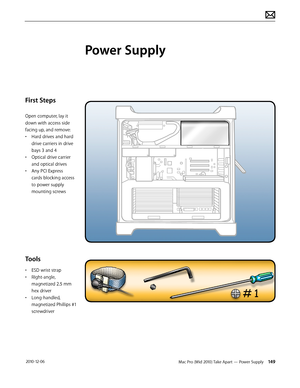 Page 149Mac Pro (Mid 2010) Take Apart — Power Supply 149 2010-12-06
First Steps
Open computer, lay it 
down with access side 
facing up, and remove:
• Hard drives and hard 
drive carriers in drive 
bays 3 and 4
• Optical drive carrier 
and optical drives
• Any PCI Express 
cards blocking access 
to power supply 
mounting screws
Tools
• ESD wrist strap 
• RIght-angle, 
magnetized 2.5 mm 
hex driver
• Long-handled, 
magnetized Phillips #1 
screwdriver
Power Supply  