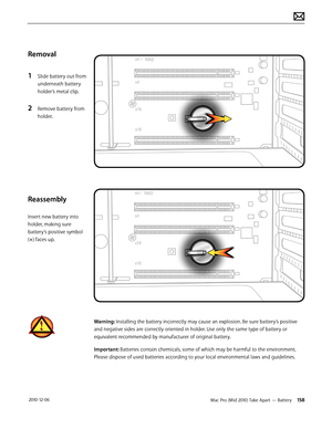 Page 158Mac Pro (Mid 2010) Take Apart — Battery 158 2010-12-06
Removal
1 Slide battery out from 
underneath battery 
holder’s metal clip.
2 Remove battery from 
holder.  
Reassembly
Insert new battery into 
holder, making sure 
battery’s positive symbol 
(+) faces up.
Warning: Installing the battery incorrectly may cause an explosion. Be sure battery’s positive 
and negative sides are correctly oriented in holder. Use only the same type of battery or 
equivalent recommended by manufacturer of original battery....