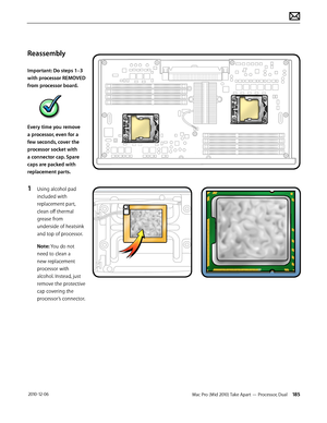 Page 185Mac Pro (Mid 2010) Take Apart — Processor, Dual 185 2010-12-06
Reassembly
Important: Do steps 1–3 
with processor REMOVED 
from processor board. 
Every time you remove 
a processor, even for a 
few seconds, cover the 
processor socket with 
a connector cap. Spare 
caps are packed with 
replacement parts.
1 Using alcohol pad 
included with 
replacement part, 
clean off thermal 
grease from 
underside of heatsink 
and top of processor.
Note: You do not 
need to clean a 
new replacement 
processor with...
