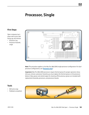 Page 188Mac Pro (Mid 2010) Take Apart — Processor, Single 188 2010-12-06
First Steps
Open computer, lay it 
down with access side 
facing up, and remove:
• Processor tray
• Processor heatsink, 
single
Tools
• ESD wrist strap
• Flatblade screwdriver
Processor, Single
Note: This procedure applies to the Mac Pro (Mid 2010) single-processor configuration. For dual-
processor configurations, see “Processor, Dual.”
Important: Mac Pro (Mid 2010) processors require thermal grease for proper operation. Every 
time you...