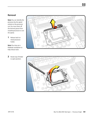 Page 189Mac Pro (Mid 2010) Take Apart — Processor, Single 189 2010-12-06
Removal
Note: You can identify the 
processor by the speed 
etched on the processor 
can. You must clean off 
the thermal grease from 
installed processors to see 
the speed.
1 Release latch on 
metal processor 
holder.
Note: You may use a 
flatblade screwdriver to 
help release latch.
2 Rotate top of holder 
to open position.  