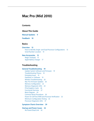 Page 3Mac Pro (Mid 2010)
Contents
About This Guide
Manual Updates 9
Feedback 10
Basics
Overview 12
How to Identify Single- and Dual-Processor Configurations  13
Serial Number Location 14
New Accessories 15
Magic Trackpad 15
Apple Battery Charger  17
Troubleshooting
General Troubleshooting  19
Update System Software and Firmware  19
Troubleshooting Theory 19
Emerging Issues 19
Hardware vs. Software  19
Wireless Troubleshooting  20
Mac Pro Firmware Updates  20
Memory Configuration 22
Memory Diagnostic LEDs  24...