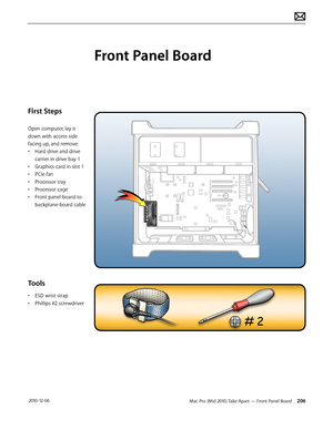 Page 206Mac Pro (Mid 2010) Take Apart — Front Panel Board 206 2010-12-06
First Steps
Open computer, lay it 
down with access side 
facing up, and remove:
• Hard drive and drive 
carrier in drive bay 1
• Graphics card in slot 1
• PCIe fan
• Processor tray
• Processor cage
• Front-panel-board-to-
backplane-board cable
Tools
• ESD wrist strap
• Phillips #2 screwdriver
Front Panel Board  