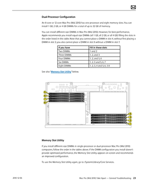 Page 23Mac Pro (Mid 2010) Take Apart — General Troubleshooting 23 2010-12-06
Dual-Processor Configuration
An 8-core or 12-core Mac Pro (Mid 2010) has one processor and eight memory slots. You can 
install 1 GB, 2 GB, or 4 GB DIMMs for a total of up to 32 GB of memory. 
You can install different size DIMMs in Mac Pro (Mid 2010). However, for best performance, 
Apple recommends you install equal-size DIMMs (all 1 GB, all 2 GB, or all 4 GB) filling the slots in 
the order listed in this table. Note that you cannot...