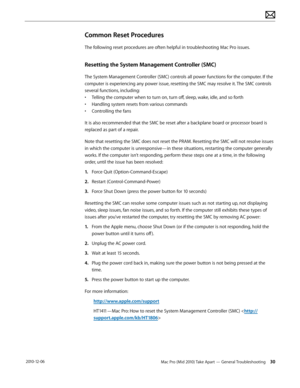 Page 30Mac Pro (Mid 2010) Take Apart — General Troubleshooting 30 2010-12-06
Common Reset Procedures
The following reset procedures are often helpful in troubleshooting Mac Pro issues.
Resetting the System Management Controller (SMC)
The System Management Controller (SMC) controls all power functions for the computer. If the 
computer is experiencing any power issue, resetting the SMC may resolve it. The SMC controls 
several functions, including:
• Telling the computer when to turn on, turn off, sleep, wake,...