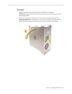 Page 11Mac Pro — Opening the Computer 11
Procedure
Hold the side access panel and lift the latch on the back of the computer.  1. 
Warning: The edges of the access panel and the enclosure can be sharp. Be very careful 
when handling them.
Remove the access panel and place it on a flat surface covered by a soft, clean cloth. 2.  
Replacement Note: Make sure the latch is in the up position before replacing the access 
panel. If the latch is down, the access panel will not seat correctly in the enclosure.  