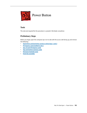 Page 105Mac Pro Take Apart — Power Button 105
Power Button
Tools
The only tool required for this procedure is a jeweler’s flat-blade screwdriver.
Preliminary Steps
Before you begin, open the computer, lay it on its side with the access side facing up, and remove 
the following:
Hard drives and hard drive carriers in drive bays 1 and • 2
PCI Express card installed in slot • 1
Any 12-inch PCI Express card• s
Top and bottom memory card• s
Processor heatsink cove• r
Front fan assembl• y 