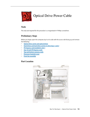 Page 114Mac Pro Take Apart — Optical Drive Power Cable 11 4
Optical Drive Power Cable
Tools
The only tool required for this procedure is a magnetized #1 Phillips screwdriver.
Preliminary Steps
Before you begin, open the computer, lay it on its side with the access side facing up, and remove 
the following:
Optical drive carrier and optical drive• s
Hard drives and hard drive carriers in drive bays 1 and • 2
PCI Express card installed in slot • 1
Any 12-inch PCI Express card• s
Top and bottom memory card• s...