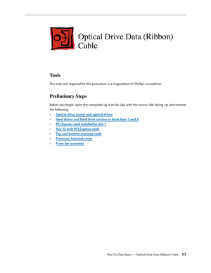 Page 117Mac Pro Take Apart — Optical Drive Data (Ribbon) Cable 11 7
Optical Drive Data (Ribbon) 
Cable
Tools
The only tool required for this procedure is a magnetized #1 Phillips screwdriver.
Preliminary Steps
Before you begin, open the computer, lay it on its side with the access side facing up, and remove 
the following:
Optical drive carrier and optical drive• s
Hard drives and hard drive carriers in drive bays 1 and • 2
PCI Express card installed in slot • 1
Any 12-inch PCI Express card• s
Top and bottom...