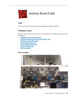 Page 122Mac Pro Take Apart — Ambient Board Cable 12 2
Ambient Board Cable
Tools
The only tool required for this procedure is a magnetized #1 Phillips screwdriver.
Preliminary Steps
Before you begin, open the computer, lay it on its side with the access side facing up, and remove 
the following:
Optical drive carrier and optical drive• s
Hard drives and hard drive carriers in drive bays 1 and • 2
PCI Express card installed in slot • 1
Any 12-inch PCI Express card• s
Top and bottom memory card• s
Processor...