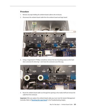 Page 123Mac Pro Take Apart — Ambient Board Cable 12 3
Procedure
Remove any tape holding the ambient board cable to the enclosure.1. 
Disconnect the ambient board cable from the ambient board and logic board. 2.  
Using a magnetized #1 Phillips screwdriver, remove the two mounting screws on the hard 3. 
drive connector for drive bay 1 and move the connector out of the way. 
Route the ambient board cable out through the opening in the media shelf and remove the 4. 
cable from the enclosure.
Important: After you...