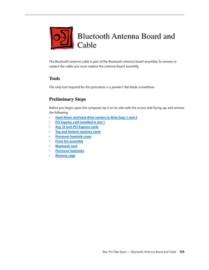 Page 124Mac Pro Take Apart — Bluetooth Antenna Board and Cable 12 4
Bluetooth Antenna Board and 
Cable
The Bluetooth antenna cable is part of the Bluetooth antenna board assembly. To remove or 
replace the cable, you must replace the antenna board assembly.
Tools
The only tool required for this procedure is a jeweler’s flat-blade screwdriver.
Preliminary Steps
Before you begin, open the computer, lay it on its side with the access side facing up, and remove 
the following:
Hard drives and hard drive carriers in...
